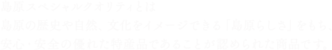 島原スペシャルクオリティとは島原の歴史や自然、文化をイメージできる「島原らしさ」をもち、安心・安全の優れた特産品であることが認められた商品です。